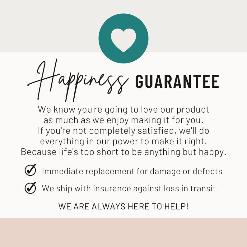 May include: A white informational graphic featuring a teal circle with a white heart icon. The text reads: Happiness GUARANTEE. We know you're going to love our product as much as we enjoy making it for you. Immediate replacement for damage or defects.