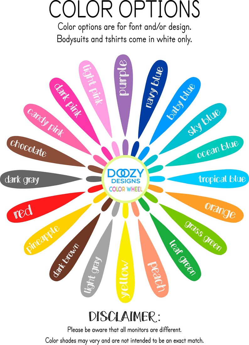 May include: A color wheel with 18 different color options for font and/or design. The color wheel is labeled "Dozy Designs Color Wheel". The text "Color options are for font and/or design. Bodysuits and tshirts come in white only." is displayed above the color wheel. The text "DISCLAIMER: Please be aware that all monitors are different. Color shades may vary and are not intended to be an exact match." is displayed below the color wheel.