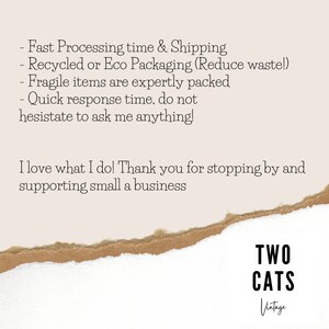 May include: Text on a torn piece of paper with a white background. The text reads: "Fast Processing time & Shipping - Recycled or Eco Packaging (Reduce waste!) - Fragile items are expertly packed - Quick response time, do not hesitate to ask me anything! I love what I do! Thank you for stopping by and supporting small a business" Below the text is a logo that reads "TWO CATS Vintage".
