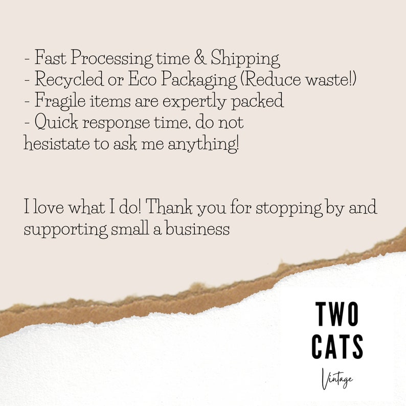 May include: Text on a torn piece of paper with a white background. The text reads: "Fast Processing time & Shipping - Recycled or Eco Packaging (Reduce waste!) - Fragile items are expertly packed - Quick response time, do not hesitate to ask me anything! I love what I do! Thank you for stopping by and supporting small a business" Below the text is a logo that reads "TWO CATS Vintage".