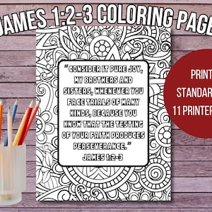 May include: Black and white coloring page featuring a decorative floral design with a quote from the Bible, James 1:2-3, "Consider it pure joy, my brothers and sisters, whenever you face trials of many kinds, because you know that the testing of your faith produces perseverance."  Print on standard 8.5 x 11 printer paper.