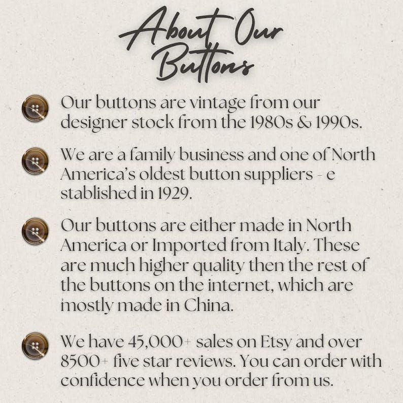 May include: Text about vintage buttons from a family business. The text states that the buttons are from designer stock from the 1980s and 1990s, and that the business is one of North America's oldest button suppliers, established in 1929. The text also states that the buttons are either made in North America or imported from Italy, and that they have over 45,000 sales on Etsy and over 8,500 five-star reviews.