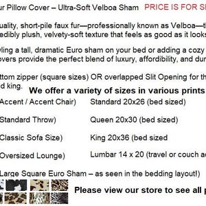 May include: Animal print faux fur pillow covers in Velboa fabric. Features include a bottom zipper or overlapped slit opening. Available in sizes 14x14, 16x16, 18x18, 20x20, 26x26 inches, standard 20x26, queen 20x30, king 20x36, and lumbar 14x20 inches.