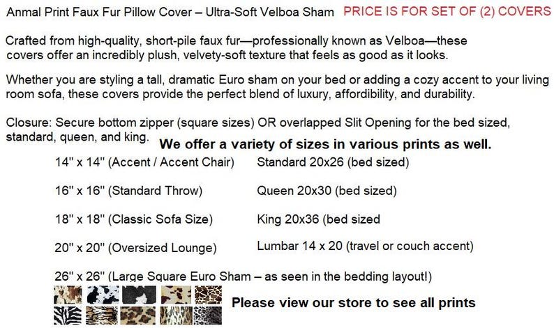 May include: Animal print faux fur pillow covers in Velboa fabric. Features include a bottom zipper or overlapped slit opening. Available in sizes 14x14, 16x16, 18x18, 20x20, 26x26 inches, standard 20x26, queen 20x30, king 20x36, and lumbar 14x20 inches.