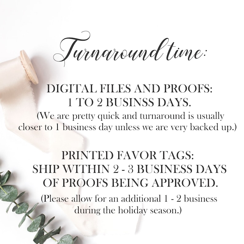 May include: Text on a white background with a ribbon and greenery. The text reads: "Turnaround time: DIGITAL FILES AND PROOFS: 1 TO 2 BUSINESS DAYS. (We are pretty quick and turnaround is usually closer to 1 business day unless we are very backed up.) PRINTED FAVOR TAGS: SHIP WITHIN 2-3 BUSINESS DAYS OF PROOFS BEING APPROVED. (Please allow for an additional 1-2 business during the holiday season.)"