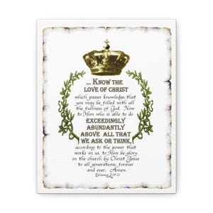 May include: A white canvas print with a gold crown and green vines. The print features a bible verse about the love of Christ, which reads "Know the Love of Christ... which passes knowledge, that you may be filled with all the fullness of God. Now to Him who is able to do exceedingly abundantly above all that we ask or think, according to the power that works in us, to Him be glory in the church by Christ Jesus to all generations, forever and ever. Amen. Ephesians 3:19-21"