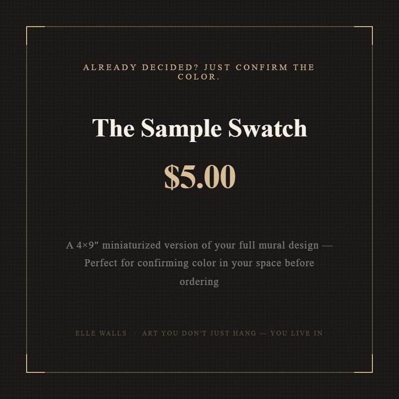 K&ouml;nnte beinhalten: Eine schwarze rechteckige Grafik mit einem d&uuml;nnen goldenen Rand, die den Text enth&auml;lt: ALREADY DECIDED? JUST CONFIRM THE COLOR. The Sample Swatch $5.00 A 4x9" miniaturized version of your full mural design &mdash; Perfect for confirming color in your space before ordering ELLE WALLS ART YOU DON'T JUST HANG &mdash; YOU LIVE IN.