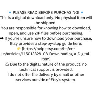 May include: Text on a white background with a blue diamond at the beginning and end of the text. The text reads "PLEASE READ BEFORE PURCHASING!" This is a digital download only. No physical item will be shipped. You are responsible for knowing how to download, open, and use ZIP files before purchasing. If you're unsure how to download your purchase, Etsy provides a step-by-step guide here: [https://help.etsy.com/hc/en-us/articles/115013328108-Downloading-a-Digital-Item] Due to the digital nature of the product, no technical support is provided. I do not offer file delivery by email or other services outside of Etsy's system.