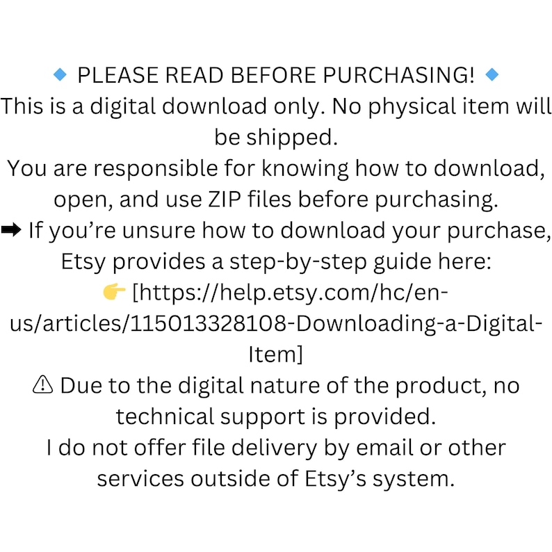 May include: Text on a white background with a blue diamond at the beginning and end of the text. The text reads "PLEASE READ BEFORE PURCHASING!" This is a digital download only. No physical item will be shipped. You are responsible for knowing how to download, open, and use ZIP files before purchasing. If you're unsure how to download your purchase, Etsy provides a step-by-step guide here: [https://help.etsy.com/hc/en-us/articles/115013328108-Downloading-a-Digital-Item] Due to the digital nature of the product, no technical support is provided. I do not offer file delivery by email or other services outside of Etsy's system.