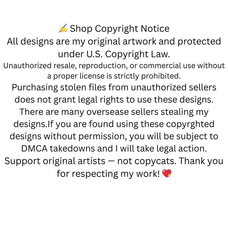 May include: A text-based image with a copyright notice for designs. The notice states that all designs are original artwork and protected under U.S. Copyright Law. It also states that unauthorized resale, reproduction, or commercial use without a proper license is strictly prohibited. The notice also warns that purchasing stolen files from unauthorized sellers does not grant legal rights to use the designs. The notice also states that there are many overseas sellers stealing designs and that if you are found using these copyrighted designs without permission, you will be subject to DMCA takedowns and legal action. The notice ends by encouraging support for original artists and thanking the viewer for respecting the artist's work.