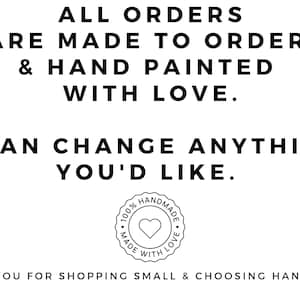 May include: Black and white text on a white background reads "ALL ORDERS ARE MADE TO ORDER & HAND PAINTED WITH LOVE. I CAN CHANGE ANYTHING YOU'D LIKE." A black and white circle with the text "100% HANDMADE MADE WITH LOVE" and a heart in the center is below the text. The text below the circle reads "THANK YOU FOR SHOPPING SMALL & CHOOSING HANDMADE."