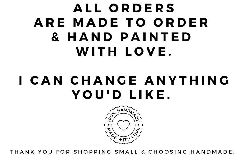 May include: Black and white text on a white background reads "ALL ORDERS ARE MADE TO ORDER & HAND PAINTED WITH LOVE. I CAN CHANGE ANYTHING YOU'D LIKE." A black and white circle with the text "100% HANDMADE MADE WITH LOVE" and a heart in the center is below the text. The text below the circle reads "THANK YOU FOR SHOPPING SMALL & CHOOSING HANDMADE."