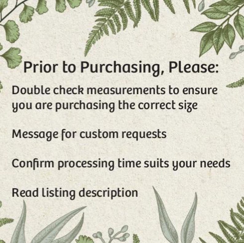 May include: A text-based image with a green leafy border. The text reads: "Prior to Purchasing, Please: Double check measurements to ensure you are purchasing the correct size. Message for custom requests. Confirm processing time suits your needs. Read Listing description."