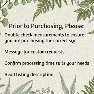 May include: A text-based image with a green leafy border. The text reads: "Prior to Purchasing, Please: Double check measurements to ensure you are purchasing the correct size. Message for custom requests. Confirm processing time suits your needs. Read Listing description."
