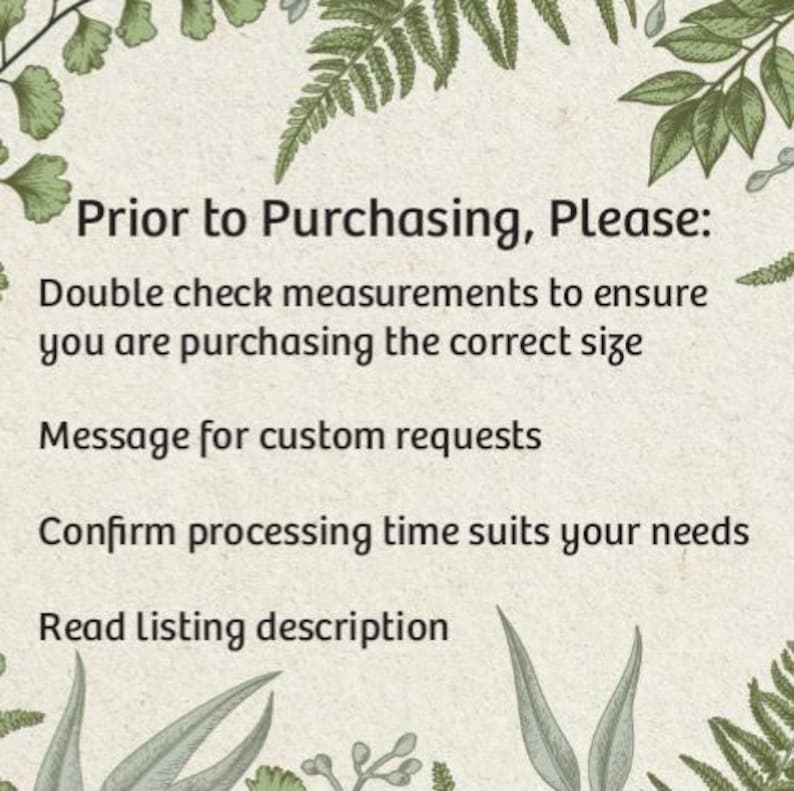 May include: A text-based image with a green leafy border. The text reads: "Prior to Purchasing, Please: Double check measurements to ensure you are purchasing the correct size. Message for custom requests. Confirm processing time suits your needs. Read Listing description."
