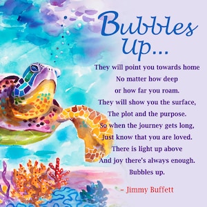 May include: A watercolor painting of a colorful sea turtle swimming in the ocean with bubbles rising to the surface. The painting includes a quote by Jimmy Buffett: "Bubbles Up... They will point you towards home No matter how deep or how far you roam. They will show you the surface, The plot and the purpose. So when the journey gets long, Just know that you are loved. There is light up above And joy there's always enough. Bubbles up. - Jimmy Buffett"