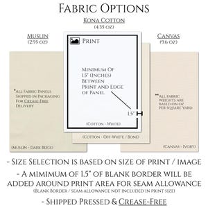 May include: Fabric options for printing: Kona Cotton (4.35 oz), Muslin (2.95 oz), and Canvas (9.6 oz).  A minimum of 1.5 inches of blank border is required between the print and the edge of the panel.  All fabric panels are shipped in crease-free packaging.