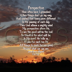 May include: A sunset sky with a poem about perspective. The poem reads: "How often have I grumbled When things don't go my way, And wished that times were different In the passing of each day. Then God allows a mighty wind My perspective alters He, To see the good within the bad Be thankful for what will be. In His word He tells us, A plan for each has He All things to work for our good, Beyond what we can see. pamelasm allgood INDNIC"