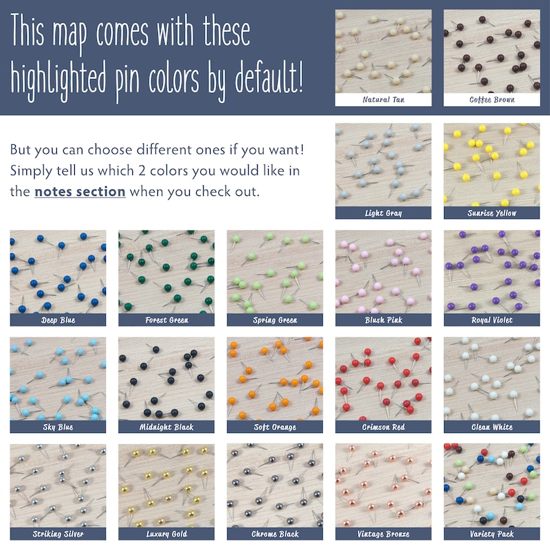 May include: A selection of push pins in various colors, including deep blue, forest green, spring green, black pink, royal violet, sky blue, midnight black, soft orange, crimson red, clean white, striking silver, luxury gold, chrome black, vintage bronze, and a variety pack. The text "This map comes with these highlighted pin colors by default!" is at the top of the image. The text "But you can choose different ones if you want! Simply tell us which 2 colors you would like in the notes section when you check out." is below the image of the push pins.