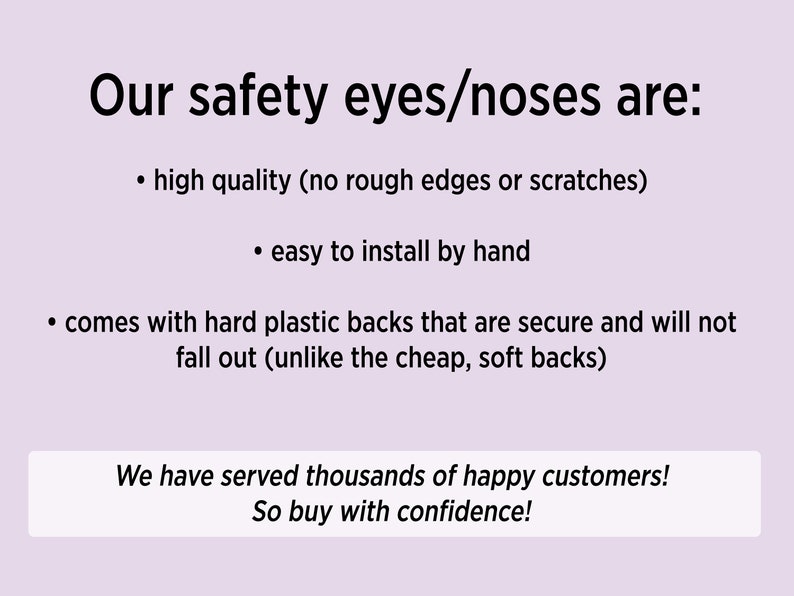 May include: Text on a light purple background that reads "Our safety eyes/noses are:" followed by a bulleted list of features: high quality (no rough edges or scratches), easy to install by hand, comes with hard plastic backs that are secure and will not fall out (unlike the cheap, soft backs). The text at the bottom reads "We have served thousands of happy customers! So buy with confidence!"