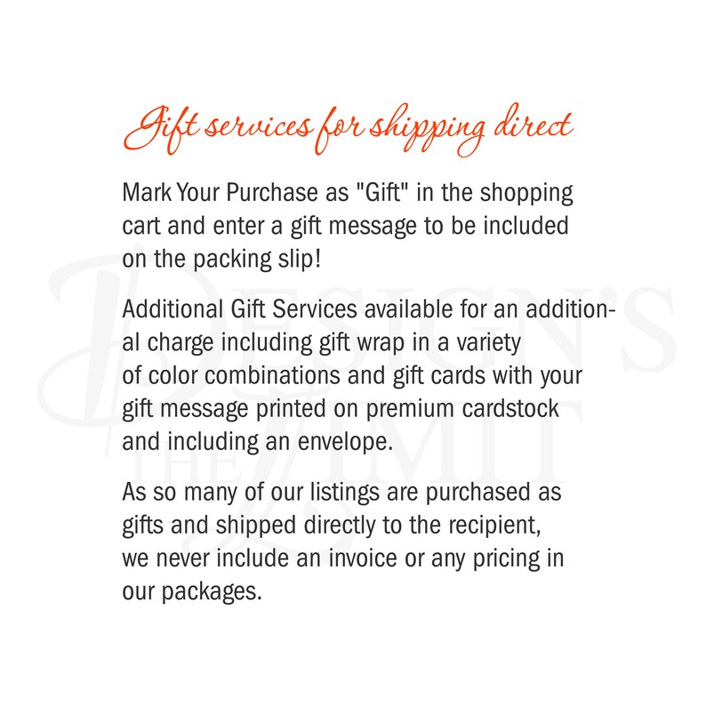May include: Text on a white background that reads "Gift services for shipping direct".  Mark Your Purchase as "Gift" in the shopping cart and enter a gift message to be included on the packing slip! Additional Gift Services available for an additional charge including gift wrap in a variety of color combinations and gift cards with your gift message printed on premium cardstock and including an envelope. As so many of our listings are purchased as gifts and shipped directly to the recipient, we never include an invoice or any pricing in our packages.
