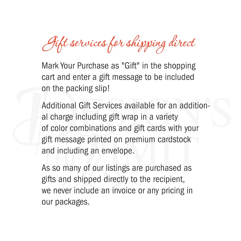 May include: Text on a white background that reads "Gift services for shipping direct".  Mark Your Purchase as "Gift" in the shopping cart and enter a gift message to be included on the packing slip! Additional Gift Services available for an additional charge including gift wrap in a variety of color combinations and gift cards with your gift message printed on premium cardstock and including an envelope. As so many of our listings are purchased as gifts and shipped directly to the recipient, we never include an invoice or any pricing in our packages.