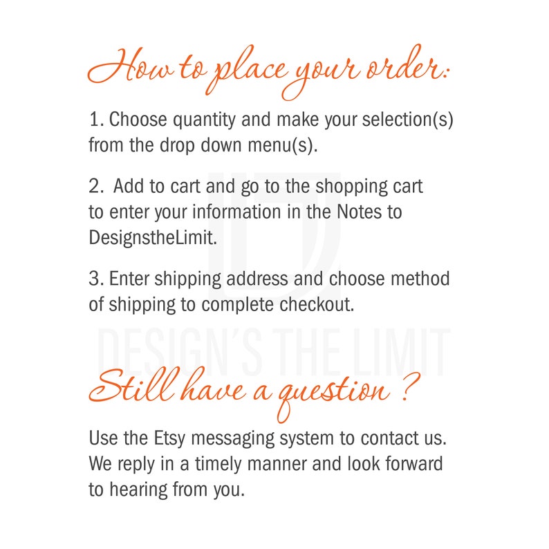 May include: How to place your order: Choose quantity, select from the drop down menu, add to cart, enter information in the notes, enter shipping address, choose shipping method, and complete checkout. Still have a question? Use the Etsy messaging system to contact us. We reply in a timely manner and look forward to hearing from you.
