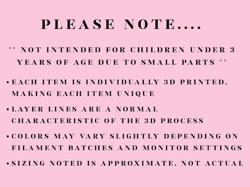 Puede incluir: Un letrero informativo de color rosa claro con texto en negro que dice: PLEASE NOTE. NOT INTENDED FOR CHILDREN UNDER 3 YEARS OF AGE DUE TO SMALL PARTS. EACH ITEM IS INDIVIDUALLY 3D PRINTED. LAYER LINES ARE A NORMAL CHARACTERISTIC. COLORS MAY VARY.