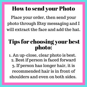 May include: Pink and blue graphic with white text explaining how to send a photo for a custom hat. The text says "How to send your Photo. Place your order, then send your photo through Etsy messaging and I will extract the face and add the hat. Tips for choosing your best photo: 1. An up-close, clear photo is best. 2. Best if person is faced forward 3. If person has longer hair, it is recommended hair is in front of shoulders and even on both sides."
