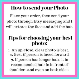 May include: Pink and blue text box with instructions on how to send a photo for a custom hat. The text reads: "How to send your Photo Place your order, then send your photo through Etsy messaging and I will extract the face and add the hat. Tips for choosing your best photo: 1. An up-close, clear photo is best. 2. Best if person is faced forward 3. If person has longer hair, it is recommended hair is in front of shoulders and even on both sides."