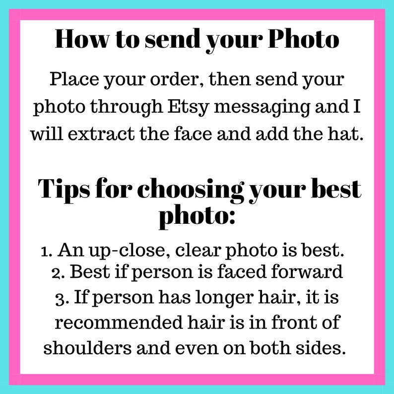 May include: Pink and blue text box with instructions on how to send a photo for a custom hat. The text reads: "How to send your Photo Place your order, then send your photo through Etsy messaging and I will extract the face and add the hat. Tips for choosing your best photo: 1. An up-close, clear photo is best. 2. Best if person is faced forward 3. If person has longer hair, it is recommended hair is in front of shoulders and even on both sides."