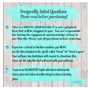 May include: A turquoise and white text box with the words "Frequently Asked Questions" and "Please read before purchasing!"  This is a digital download. It is not a physical item that will be shipped to you. You are responsible for having the equipment and knowledge of how to use this file. Please ask all questions before ordering. If you have a Cricut or Brother machine, you MUST use the files included in the zip file called "Cricut" or "Cricut Layers." Your software has limitations with regard to rhinestone files. These are the only files that will work with your software. Yes you can use this RHINESTONE template with whatever material you like: however, please note it will cut out in little circles just as shown on this listing photos.