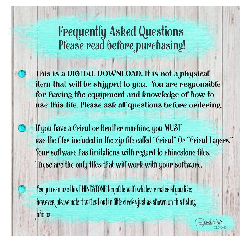 May include: A turquoise and white text box with the words "Frequently Asked Questions" and "Please read before purchasing!"  This is a digital download. It is not a physical item that will be shipped to you. You are responsible for having the equipment and knowledge of how to use this file. Please ask all questions before ordering. If you have a Cricut or Brother machine, you MUST use the files included in the zip file called "Cricut" or "Cricut Layers." Your software has limitations with regard to rhinestone files. These are the only files that will work with your software. Yes you can use this RHINESTONE template with whatever material you like: however, please note it will cut out in little circles just as shown on this listing photos.