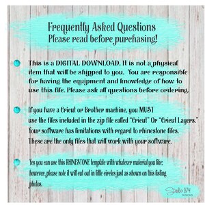 May include: A turquoise and white text box with the words "Frequently Asked Questions" and "Please read before purchasing!"  This is a digital download. It is not a physical item that will be shipped to you. You are responsible for having the equipment and knowledge of how to use this file. Please ask all questions before ordering. If you have a Cricut or Brother machine, you MUST use the files included in the zip file called "Cricut" or "Cricut Layers." Your software has limitations with regard to rhinestone files. These are the only files that will work with your software. Yes you can use this RHINESTONE template with whatever material you like: however, please note it will cut out in little circles just as shown on this listing photos.