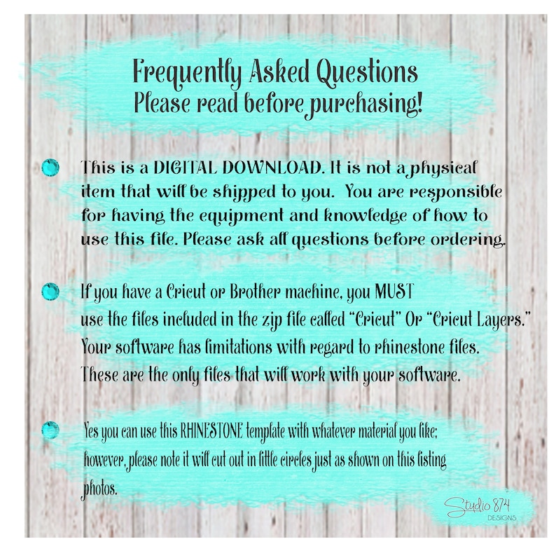 May include: A turquoise and white text box with the words "Frequently Asked Questions" and "Please read before purchasing!"  This is a digital download. It is not a physical item that will be shipped to you. You are responsible for having the equipment and knowledge of how to use this file. Please ask all questions before ordering. If you have a Cricut or Brother machine, you MUST use the files included in the zip file called "Cricut" or "Cricut Layers." Your software has limitations with regard to rhinestone files. These are the only files that will work with your software. Yes you can use this RHINESTONE template with whatever material you like: however, please note it will cut out in little circles just as shown on this listing photos.