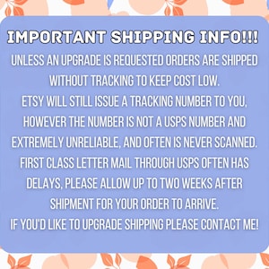May include: A light blue text box with white text outlining important shipping information. The text reads: "IMPORTANT SHIPPING INFO!!! UNLESS AN UPGRADE IS REQUESTED ORDERS ARE SHIPPED WITHOUT TRACKING TO KEEP COST LOW. ETSY WILL STILL ISSUE A TRACKING NUMBER TO YOU, HOWEVER THE NUMBER IS NOT A USPS NUMBER AND EXTREMELY UNRELIABLE, AND OFTEN IS NEVER SCANNED. FIRST CLASS LETTER MAIL THROUGH USPS OFTEN HAS DELAYS, PLEASE ALLOW UP TO TWO WEEKS AFTER SHIPMENT FOR YOUR ORDER TO ARRIVE. IF YOU'D LIKE TO UPGRADE SHIPPING PLEASE CONTACT ME!"