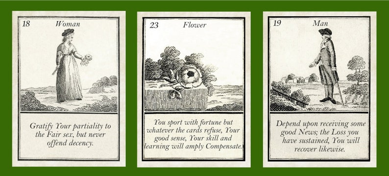 May include: Three vintage cards with black and white illustrations and text. The first card shows a woman holding a flower and the text "Gratify Your partiality to the Fair sex, but never offend decency.". The second card shows a flower and the text "You sport with fortune but whatever the cards refuse, Your good sense, Your skill and learning will amply Compensate.". The third card shows a man holding a cane and the text "Depend upon receiving some good News, the Loss you have sustained, You will recover likewise."