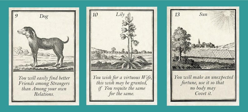 May include: Three vintage fortune telling cards with black and white illustrations. The first card shows a dog with the number 9 and the text "Dog. You will easily find better Friends among Strangers than Among your own Relations." The second card shows a lily with the number 10 and the text "Lily. You wish for a virtuous Wife, this wish may be granted, if You requite the same for the same." The third card shows a sun with the number 13 and the text "Sun. You will make an unexpected fortune, use it so that no body may Covet it."