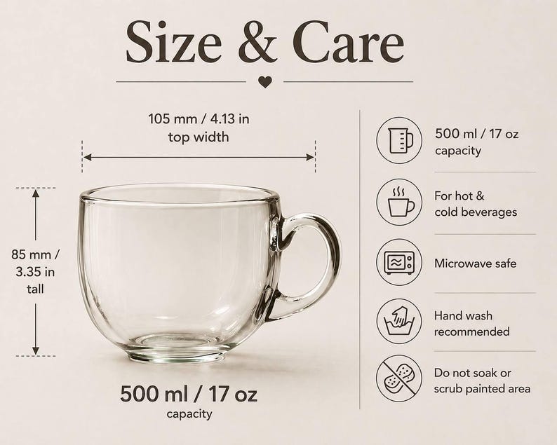 Puede incluir: Una taza de vidrio transparente con capacidad de 500 ml, 105 mm de ancho y 85 mm de alto. El texto incluye Size & Care, 500 ml / 17 oz capacity, 105 mm / 4.13 in top width, 85 mm / 3.35 in tall, For hot & cold beverages, Microwave safe, Hand wash recommended, Do not soak or scrub painted area.