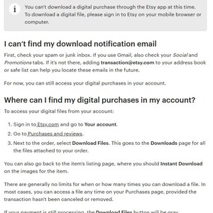 May include: A screenshot of a help page on Etsy.com explaining how to access digital purchases. The text reads: "You can't download a digital purchase through the Etsy app at this time. To download a digital file, please sign in to Etsy on your mobile browser or computer. I can't find my download notification email First, check your spam or junk inbox. If you use Gmail, also check your Social and Promotions tabs. If it's not there, adding transaction@etsy.com to your address book or safe list can help you locate these emails in the future. For now, you can still access your digital purchases in your account. Where can I find my digital purchases in my account? To access your digital files from your account: 1. Sign in to Etsy.com and go to Your account. 2. Go to Purchases and reviews. 3. Next to the order, select Download Files. This goes to the Downloads page for all the files attached to your order. You can also go back to the item's listing page, where you should Instant Download on the images for the item. There are generally no limits for when or how many times you can download a file. In most cases, you can access a file any time on your Purchases page, provided the transaction hasn't been canceled or removed. If your payment is still processing, the Download Files button will be gray."