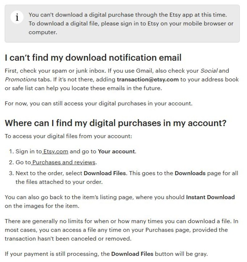 May include: A screenshot of a help page on Etsy.com explaining how to access digital purchases. The text reads: "You can't download a digital purchase through the Etsy app at this time. To download a digital file, please sign in to Etsy on your mobile browser or computer. I can't find my download notification email First, check your spam or junk inbox. If you use Gmail, also check your Social and Promotions tabs. If it's not there, adding transaction@etsy.com to your address book or safe list can help you locate these emails in the future. For now, you can still access your digital purchases in your account. Where can I find my digital purchases in my account? To access your digital files from your account: 1. Sign in to Etsy.com and go to Your account. 2. Go to Purchases and reviews. 3. Next to the order, select Download Files. This goes to the Downloads page for all the files attached to your order. You can also go back to the item's listing page, where you should Instant Download on the images for the item. There are generally no limits for when or how many times you can download a file. In most cases, you can access a file any time on your Purchases page, provided the transaction hasn't been canceled or removed. If your payment is still processing, the Download Files button will be gray."