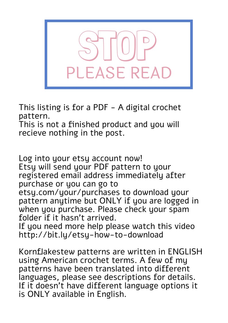 May include: A blue and pink rectangle with the word "STOP" in pink letters and the words "PLEASE READ" in pink letters. The text below the rectangle reads: "This listing is for a PDF - A digital crochet pattern. This is not a finished product and you will recieve nothing in the post. Log into your etsy account now! Etsy will send your PDF pattern to your registered email address immediately after purchase or you can go to etsy.com/your/purchases to download your pattern anytime but ONLY if you are logged in when you purchase. Please check your spam folder if it hasn't arrived. If you need more help please watch this video http://bit.ly/etsy-how-to-download Kornflakestew patterns are written in ENGLISH using American crochet terms. A few of my patterns have been translated into different languages, please see descriptions for details. If it doesn't have different language options it is ONLY available in English."