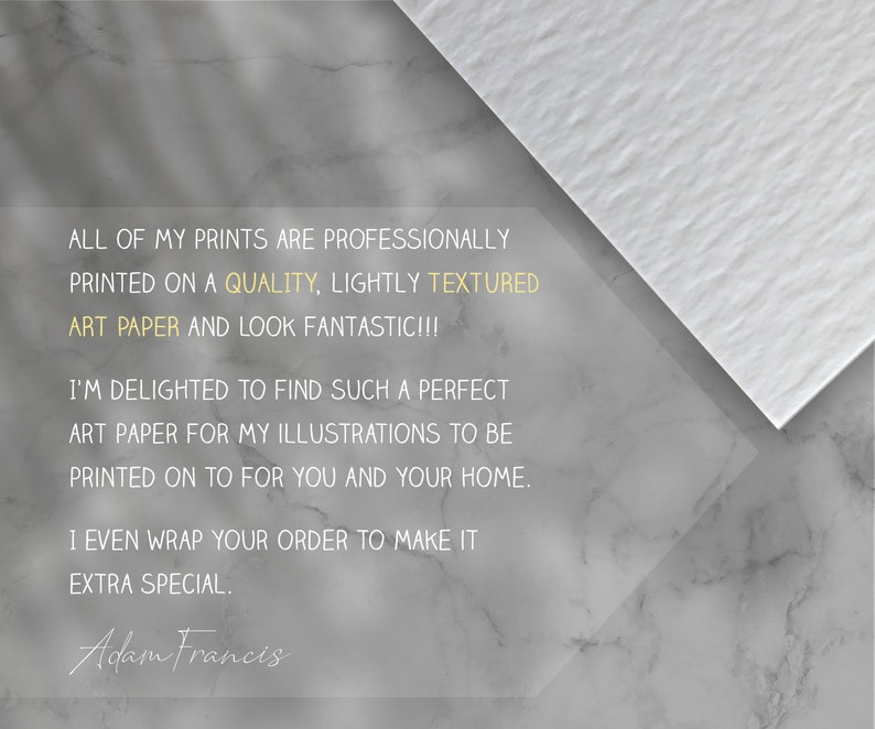 May include: Text on a white textured background with a gray marble background. The text reads: "All of my prints are professionally printed on a quality, lightly textured art paper and look fantastic!!! I'm delighted to find such a perfect art paper for my illustrations to be printed on to for you and your home. I even wrap your order to make it extra special. Adam Francis"