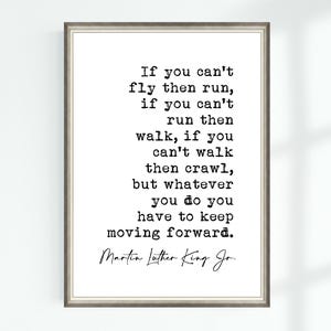 May include: Black and white typography print with a quote by Martin Luther King Jr. that reads: "If you can't fly then run, if you can't run then walk, if you can't walk then crawl, but whatever you do you have to keep moving forward."