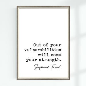 May include: A black and white printable quote on a white background in a simple frame. The quote reads "Out of your vulnerabilities will come your strength." - Sigmund Freud.