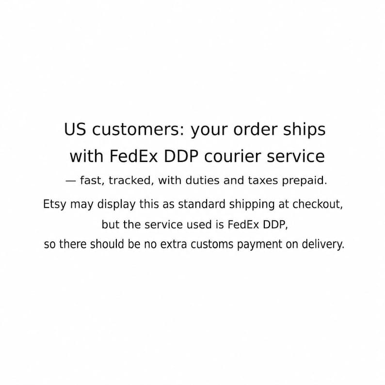 May include: A white graphic with black text that reads: US customers: your order ships with FedEx DDP courier service &mdash; fast, tracked, with duties and taxes prepaid. Etsy may display this as standard shipping at checkout, but the service used is FedEx DDP, so there should be no extra customs payment on delivery.
