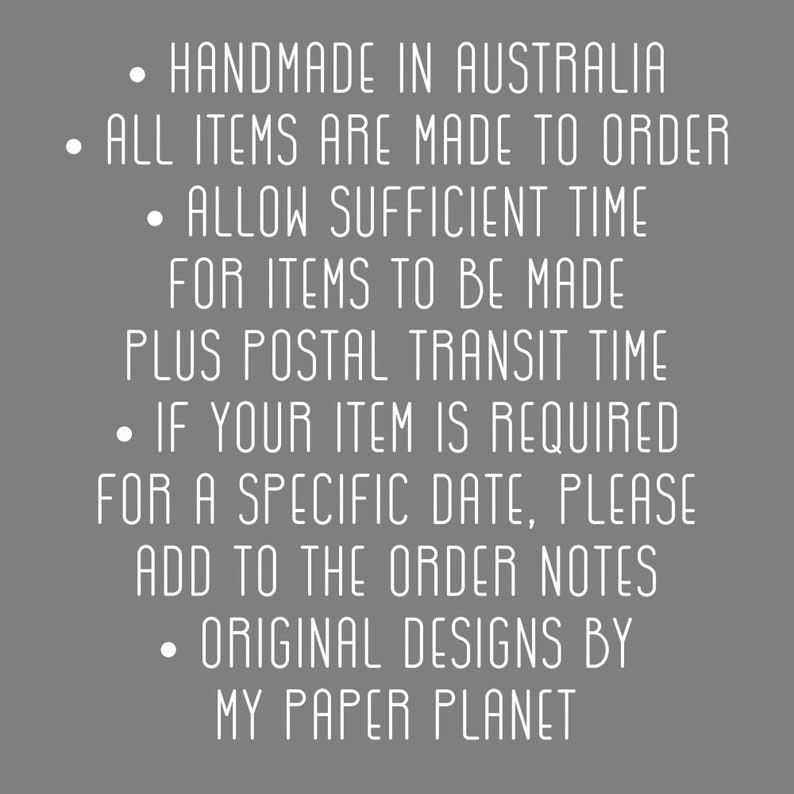 May include: Text on a gray background with white text that reads: &bull; HANDMADE IN AUSTRALIA &bull; ALL ITEMS ARE MADE TO ORDER &bull; ALLOW SUFFICIENT TIME FOR ITEMS TO BE MADE PLUS POSTAL TRANSIT TIME &bull; IF YOUR ITEM IS REQUIRED FOR A SPECIFIC DATE, PLEASE ADD TO THE ORDER NOTES &bull; ORIGINAL DESIGNS BY MY PAPER PLANET
