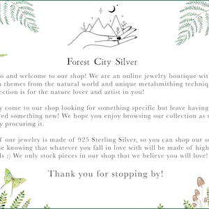 May include: Forest City Silver is an online jewelry boutique with a focus on nature-inspired designs. The text reads: "Hello and welcome to our shop! We are an online jewelry boutique with a focus on themes from the natural world and unique metalsmithing techniques. Our selection is for the nature lover and artist in you! You may come to our shop looking for something specific but leave having discovered something new! We hope you enjoy browsing our collection as much as we enjoy procuring it. All of our jewelry is made of 925 Sterling Silver, so you can shop our selection with ease knowing that whatever you fall in love with will be made of high-quality materials :) We only stock pieces in our shop that we believe you will love! Thank you for stopping by!"