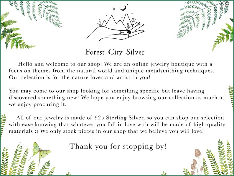 May include: Forest City Silver is an online jewelry boutique with a focus on nature-inspired designs. The text reads: "Hello and welcome to our shop! We are an online jewelry boutique with a focus on themes from the natural world and unique metalsmithing techniques. Our selection is for the nature lover and artist in you! You may come to our shop looking for something specific but leave having discovered something new! We hope you enjoy browsing our collection as much as we enjoy procuring it. All of our jewelry is made of 925 Sterling Silver, so you can shop our selection with ease knowing that whatever you fall in love with will be made of high-quality materials :) We only stock pieces in our shop that we believe you will love! Thank you for stopping by!"