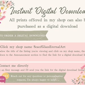 May include: An informational graphic with floral accents detailing how to purchase digital downloads. Text includes: Instant Digital Downloads, All prints offered in my shop can also be purchased as a digital download, HOW TO ORDER A DIGITAL DOWNLOAD, 1. Click my shop name SeaofGlassEternalArt, 2. Contact me directly, and Reach out for any questions or personalization requests, I'm always happy to help!